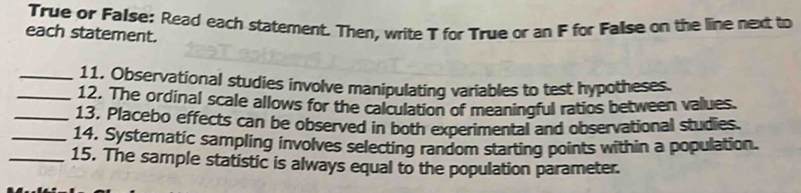 True or FaIse: Read each statement. Then, write T for True or an F for False on the line next to 
each statement. 
_11. Observational studies involve manipulating variables to test hypotheses. 
_12. The ordinal scale allows for the calculation of meaningful ratios between values. 
_13, Placebo effects can be observed in both experimental and observational studies. 
_14. Systeratic sampling involves selecting random starting points within a population. 
_15. The sample statistic is always equal to the population parameter.