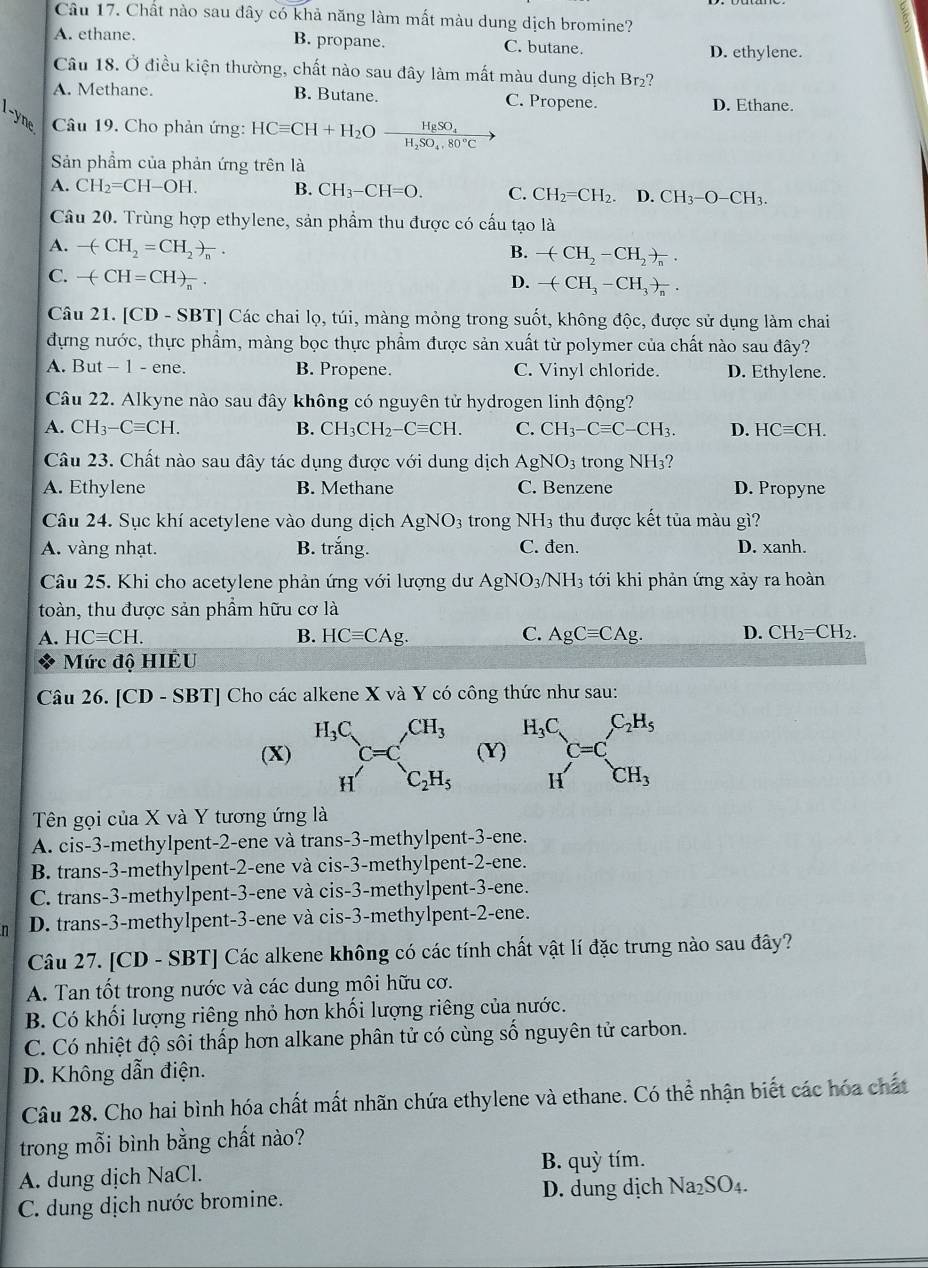 Chất nào sau dây có khả năng làm mất màu dung dịch bromine?
A. ethane. B. propane. C. butane.
D. ethylene.
Câu 18. Ở điều kiện thường, chất nào sau đây làm mất màu dung dịch Br₂?
A. Methane. B. Butane. C. Propene. D. Ethane.
Câu 19. Cho phản ứng: HCequiv CH+H_2O frac HgSO_4H_2SO_4,80°C
Sản phẩm của phản ứng trên là
A. CH_2=CH-OH. B. CH_3-CH=O. C. CH_2=CH_2. D. CH_3-O-CH_3.
Câu 20. Trùng hợp ethylene, sản phẩm thu được có cấu tạo là
A. -(CH_2=CH_2)_n. B. -(CH_2-CH_2)_n.
C. -(CH=CH)_n.
D. -(CH_3-CH_3)_n.
Câu 21. [CD - SBT] Các chai lọ, túi, màng mỏng trong suốt, không độc, được sử dụng làm chai
đựng nước, thực phẩm, màng bọc thực phẩm được sản xuất từ polymer của chất nào sau đây?
A. But - 1 - ene. B. Propene. C. Vinyl chloride. D. Ethylene.
Câu 22. Alkyne nào sau đây không có nguyên tử hydrogen linh động?
A. CH_3-Cequiv CH. B. CH_3CH_2-Cequiv CH. C. CH_3-Cequiv C-CH_3. D. HCequiv CH.
Câu 23. Chất nào sau đây tác dụng được với dung dịch AgNO_3 trong NH_3
A. Ethylene B. Methane C. Benzene D. Propyne
Câu 24. Sục khí acetylene vào dung dịch AgNO_3 trong NH_3 thu được kết tủa màu gì?
A. vàng nhạt. B. trắng. C. đen. D. xanh.
Câu 25. Khi cho acetylene phản ứng với lượng dư Ag NO_3/NH_3 tới khi phản ứng xảy ra hoàn
toàn, thu được sản phẩm hữu cơ là
A. HCequiv CH. B. HCequiv CAg. C. AgCequiv CAg. D. CH_2=CH_2.
Mức độ HIÊU
Câu 26. [CD-SBT] Cho các alkene X và Y có công thức như sau:
(X) (Y) beginarrayr H_3C Hendarray C=C_CH_3^C_2H_5
Tên gọi của X và Y tương ứng là
A. cis-3-methylpent-2-ene và trans-3-methylpent-3-ene.
B. trans-3-methylpent-2-ene và cis-3-methylpent-2-ene.
C. trans-3-methylpent-3-ene và cis-3-methylpent-3-ene.
n D. trans-3-methylpent-3-ene và cis-3-methylpent-2-ene.
Câu 27. [CD - SBT] Các alkene không có các tính chất vật lí đặc trưng nào sau đây?
A. Tan tốt trong nước và các dung môi hữu cơ.
B. Có khối lượng riêng nhỏ hơn khối lượng riêng của nước.
C. Có nhiệt độ sôi thấp hơn alkane phân tử có cùng số nguyên tử carbon.
D. Không dẫn điện.
Câu 28. Cho hai bình hóa chất mất nhãn chứa ethylene và ethane. Có thể nhận biết các hóa chất
trong mỗi bình bằng chất nào?
A. dung dịch NaCl. B. quỳ tím.
C. dung dịch nước bromine. D. dung dịch Na_2SO_4.