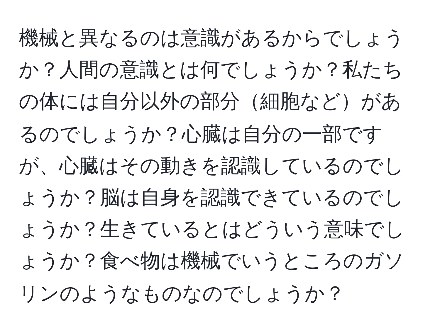 機械と異なるのは意識があるからでしょうか？人間の意識とは何でしょうか？私たちの体には自分以外の部分細胞などがあるのでしょうか？心臓は自分の一部ですが、心臓はその動きを認識しているのでしょうか？脳は自身を認識できているのでしょうか？生きているとはどういう意味でしょうか？食べ物は機械でいうところのガソリンのようなものなのでしょうか？