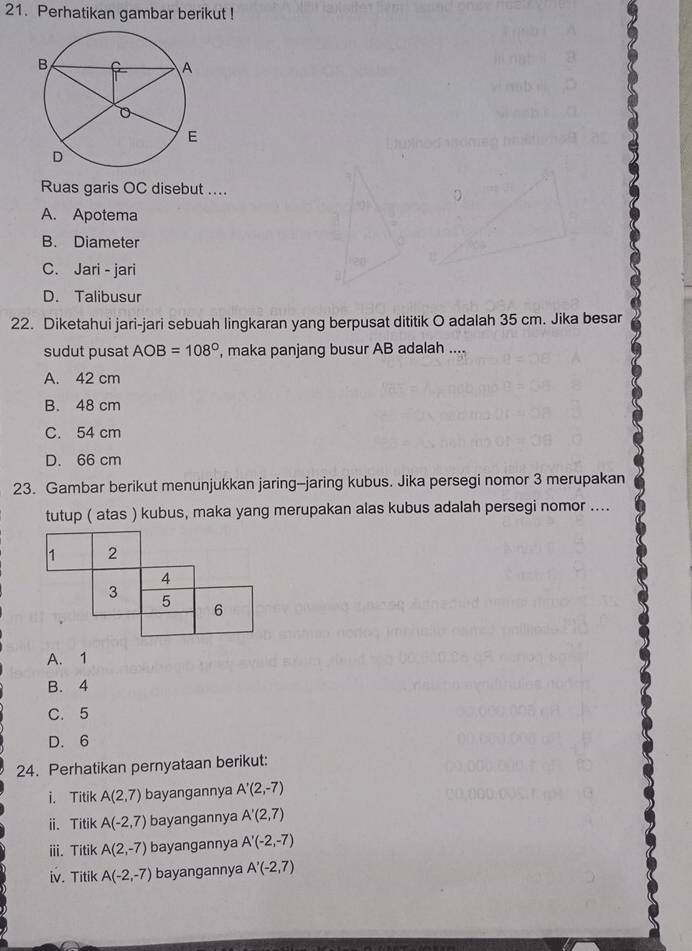 Perhatikan gambar berikut !
Ruas garis OC disebut ....
A. Apotema
B. Diameter
C. Jari - jari
D. Talibusur
22. Diketahui jari-jari sebuah lingkaran yang berpusat dititik O adalah 35 cm. Jika besar
sudut pusat AOB=108° , maka panjang busur AB adalah ....
A. 42 cm
B. 48 cm
C. 54 cm
D. 66 cm
23. Gambar berikut menunjukkan jaring--jaring kubus. Jika persegi nomor 3 merupakan
tutup ( atas ) kubus, maka yang merupakan alas kubus adalah persegi nomor ....
1 2
4
3
5
6
A. 1
B. 4
C. 5
D. 6
24. Perhatikan pernyataan berikut:
i. Titik A(2,7) bayangannya A'(2,-7)
ii. Titik A(-2,7) bayangannya A'(2,7)
iii. Titik A(2,-7) bayangannya A'(-2,-7)
iv. Titik A(-2,-7) bayangannya A'(-2,7)