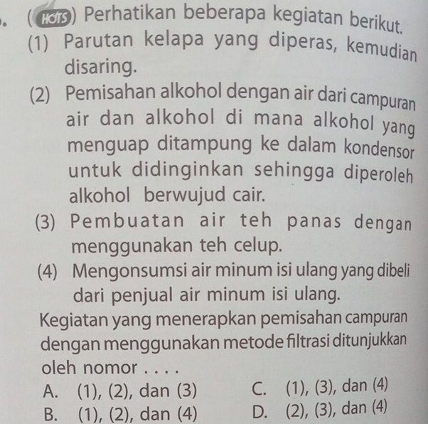 .( 188) Perhatikan beberapa kegiatan berikut.
(1) Parutan kelapa yang diperas, kemudian
disaring.
(2) Pemisahan alkohol dengan air dari campuran
air dan alkohol di mana alkohol yang 
menguap ditampung ke dalam kondensor
untuk didinginkan sehingga diperoleh
alkohol berwujud cair.
(3) Pembuatan air teh panas dengan
menggunakan teh celup.
(4) Mengonsumsi air minum isi ulang yang dibeli
dari penjual air minum isi ulang.
Kegiatan yang menerapkan pemisahan campuran
dengan menggunakan metode filtrasi ditunjukkan
oleh nomor . . . .
A. (1), (2), dan (3) C. (1), (3), dan (4)
B. (1), (2), dan (4) D. (2), (3), dan (4)