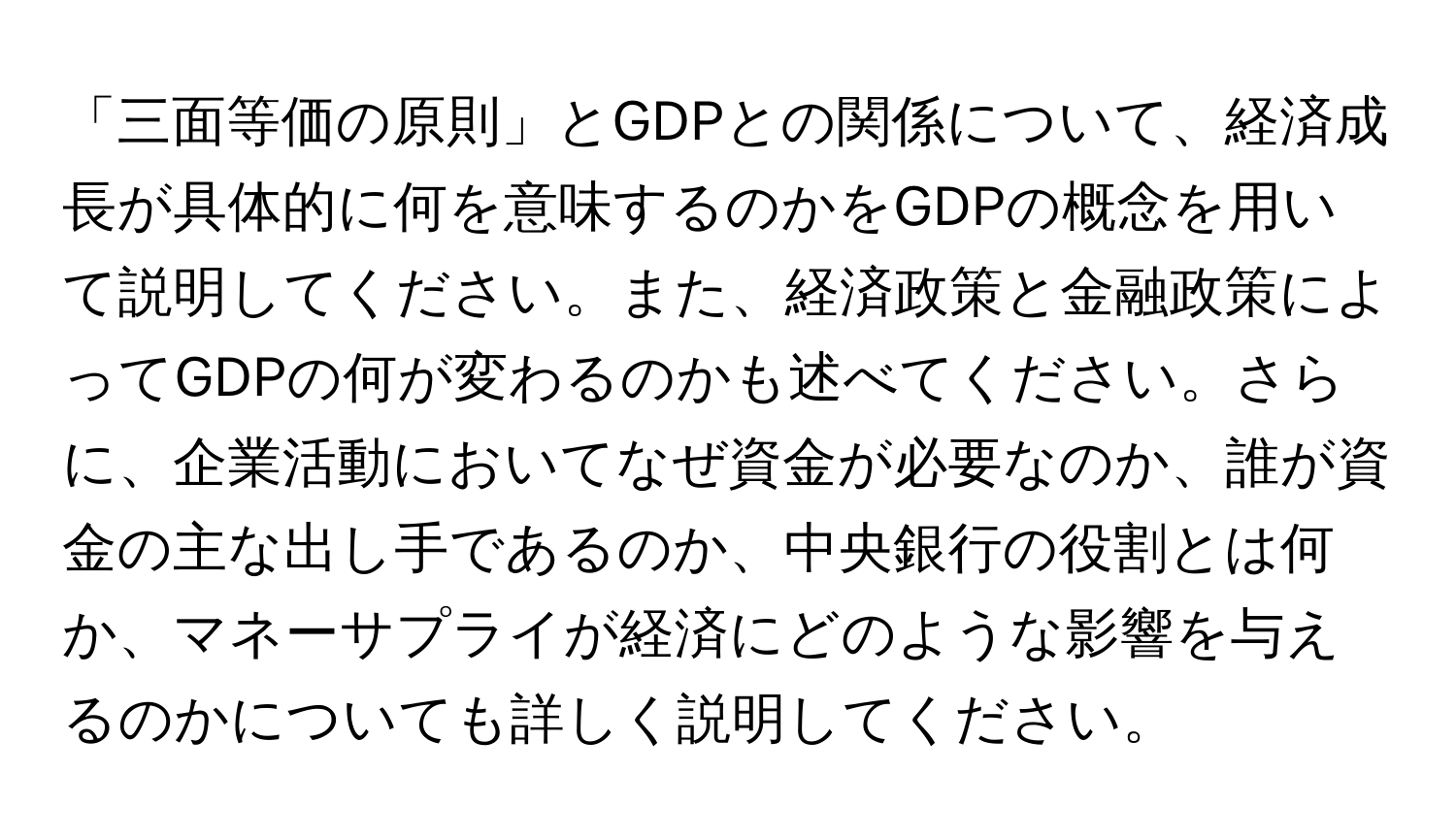 「三面等価の原則」とGDPとの関係について、経済成長が具体的に何を意味するのかをGDPの概念を用いて説明してください。また、経済政策と金融政策によってGDPの何が変わるのかも述べてください。さらに、企業活動においてなぜ資金が必要なのか、誰が資金の主な出し手であるのか、中央銀行の役割とは何か、マネーサプライが経済にどのような影響を与えるのかについても詳しく説明してください。