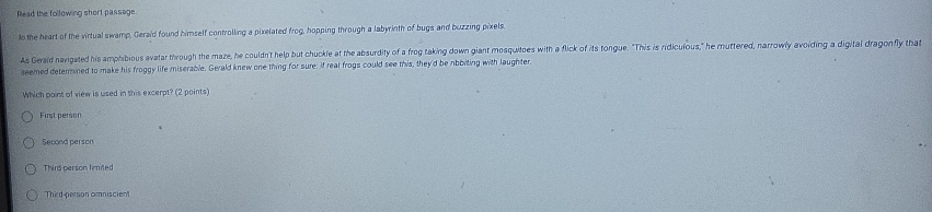 Read the following short passage.
to the heart of the virtual swamp, Geraid found himself controlling a pixelated frog, hopping through a labyrinth of bugs and buzzing pixels.
As Gerald navipated his amphibious avatar through the maze, he couldn't help but chuckle at the absurdity of a frog taking down giant mosquitoes with a flick of its tongue. "This is ridiculous," he muttered, narrowly avoiding a digital dragonfly that
seemed determined to make his froggy life miserable. Gerald knew one thing for sure: if real frogs could see this, they'd be nbbiting with laughter,
Which point of view is used in this excerpt? (2 points)
First person
Second person
Third person limited
Third-person omniscient