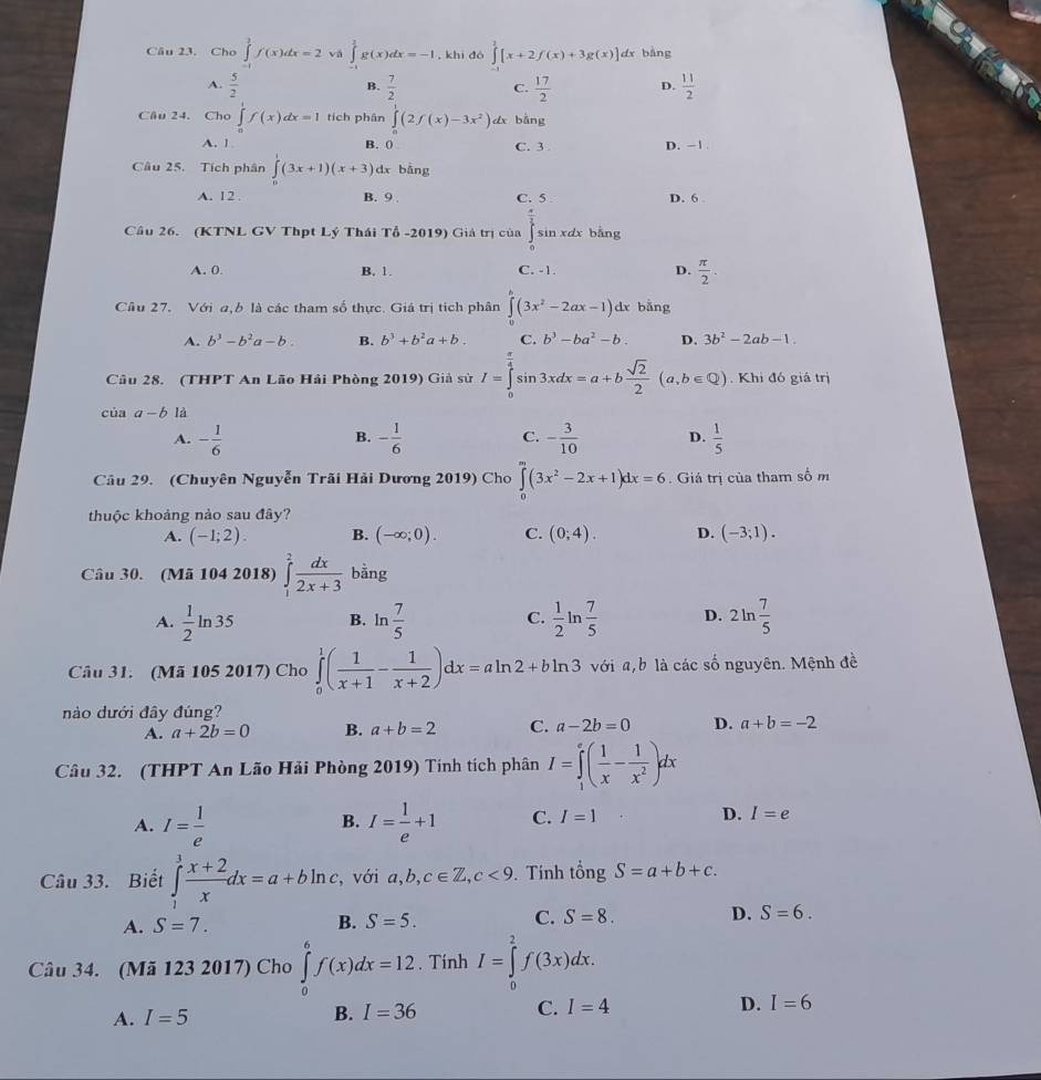 Cho ∈tlimits _0^(1f(x)dx=2va∈tlimits _0^1g(x)dx=-1 , khi đó ∈tlimits ^1)[x+2f(x)+3g(x)] dx bàng
A.  5/2   7/2  C.  17/2  D.  11/2 
B.
Câu 24. Cho ∈tlimits _0^(1f(x)dx=1 tích phân ∈tlimits _0^1(2f(x)-3x^2)) dx bàng
A. 1 B. 0° C. 3 D. -1 
Câu 25. Tích phân ∈tlimits _0^(1(3x+1)(x+3) dx bång
A. 12 . B. 9 . C. 5 D. 6
Câu 26. (KTNL GV Thpt Lý Thái Tổ -2019) Giả trị của ∈tlimits _0^(frac π)2)sin xdx bǎng
A. 0. B. 1. C. -1. D.  π /2 .
Câu 27. Với a,b là các tham số thực. Giá trị tích phân ∈tlimits _0^(h(3x^2)-2ax-1)dx bǎng
A. b^3-b^2a-b B. b^3+b^2a+b. C. b^3-ba^2-b. D. 3b^2-2ab-1.
Câu 28. (THPT An Lão Hải Phòng 2019) Giả sử I=∈tlimits _0^((frac π)4)sin 3xdx=a+b sqrt(2)/2 (a,b∈ Q). Khi đó giá trị
của a-b là
A. - 1/6  - 1/6  - 3/10  D.  1/5 
B.
C.
Câu 29. (Chuyên Nguyễn Trãi Hải Dương 2019) Cho ∈tlimits _0^(m(3x^2)-2x+1)dx=6. Giá trị của tham số m
thuộc khoảng nảo sau đây?
A. (-1;2). B. (-∈fty ;0). C. (0;4). D. (-3;1).
Câu 30. (Mã 104 2018) ∈tlimits _1^(2frac dx)2x+3 bằng
A.  1/2 ln 35 ln  7/5   1/2 ln  7/5  D. 2ln  7/5 
B.
C.
Câu 31. (Mã 105 2017) Cho ∈tlimits _0^(1(frac 1)x+1- 1/x+2 )dx=aln 2+bln 3 với a, b là các số nguyên. Mệnh đề
nào dưới đây đúng?
A. a+2b=0 B. a+b=2 C. a-2b=0 D. a+b=-2
Câu 32. (THPT An Lão Hải Phòng 2019) Tính tích phân I=∈tlimits _1^(e(frac 1)x- 1/x^2 )dx
A. I= 1/e  I= 1/e +1 C. I=1 D. I=e
B.
Câu 33. Biết ∈tlimits _1^(3frac x+2)xdx=a+bln c , với a,b,c∈ Z,c<9</tex> . Tính tổng S=a+b+c.
A. S=7. B. S=5. C. S=8. D. S=6.
Câu 34. (Mã 123 2017) Cho ∈tlimits _0^6f(x)dx=12. Tính I=∈tlimits _0^2f(3x)dx.
A. I=5
B. I=36 C. I=4 D. I=6