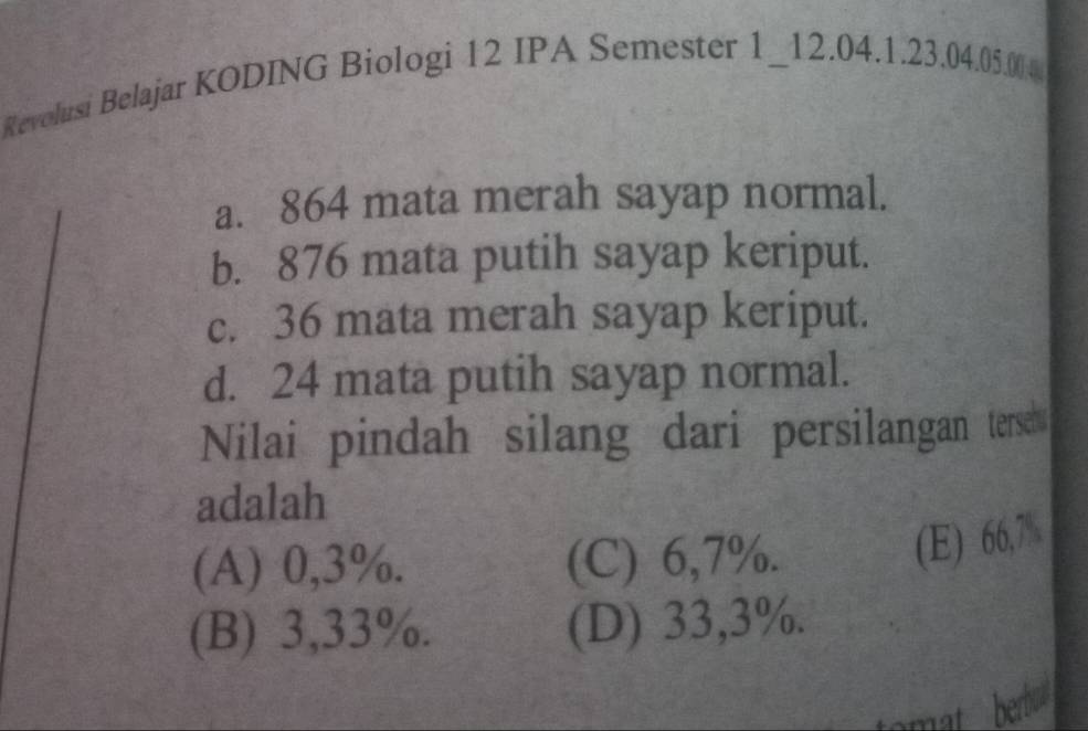 Revolusi Belajar KODING Biologi 12 IPA Semester 1_12. 04. 1. 23. 04. 05.004
a. 864 mata merah sayap normal.
b. 876 mata putih sayap keriput.
c. 36 mata merah sayap keriput.
d. 24 mata putih sayap normal.
Nilai pindah silang dari persilangan tersch 
adalah
(A) 0,3%. (C) 6,7%.
(E) 66,7%
(B) 3,33%. (D) 33,3%.
mat