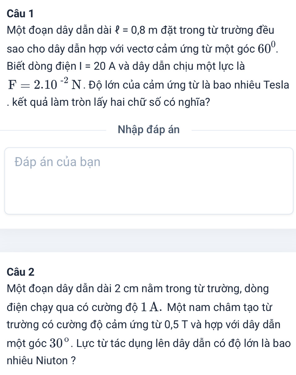 Một đoạn dây dẫn dài ell =0,8m đặt trong từ trường đều 
sao cho dây dẫn hợp với vectơ cảm ứng từ một góc 60^0. 
Biết dòng điện I=20A và dây dẫn chịu một lực là
F=2.10^(-2)N. Độ lớn của cảm ứng từ là bao nhiêu Tesla 
. kết quả làm tròn lấy hai chữ số có nghĩa? 
Nhập đáp án 
Đáp án của bạn 
Câu 2 
Một đoạn dây dẫn dài 2 cm nằm trong từ trường, dòng 
điện chạy qua có cường độ 1 A. Một nam châm tạo từ 
trường có cường độ cảm ứng từ 0,5 T và hợp với dây dẫn 
một góc 30°. Lực từ tác dụng lên dây dẫn có độ lớn là bao 
nhiêu Niuton ?