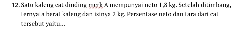 Satu kaleng cat dinding merk A mempunyai neto 1,8 kg. Setelah ditimbang, 
ternyata berat kaleng dan isinya 2 kg. Persentase neto dan tara dari cat 
tersebut yaitu...