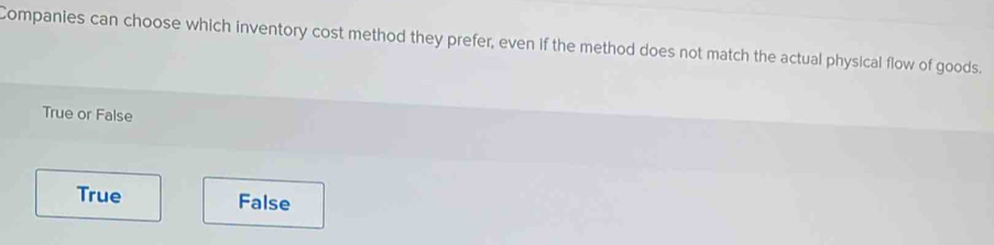 Companies can choose which inventory cost method they prefer, even if the method does not match the actual physical flow of goods.
True or False
True False