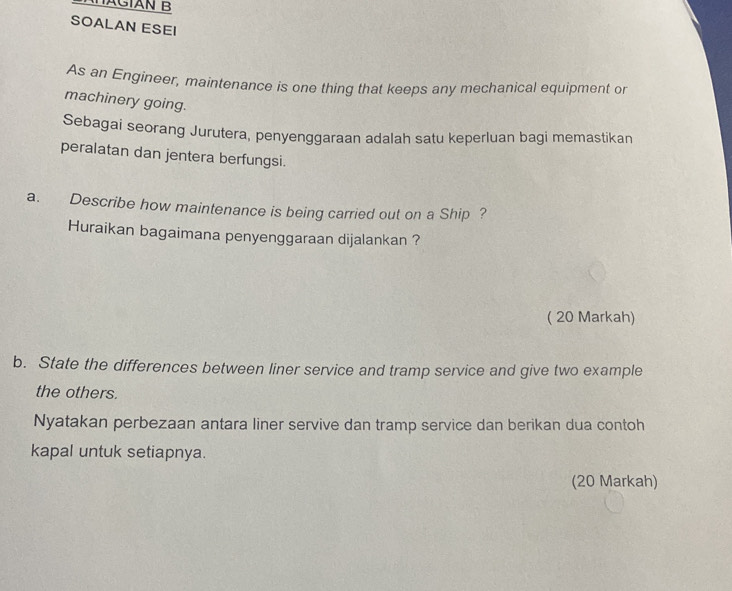 AHÄGÍAN B 
SOALAN ESEI 
As an Engineer, maintenance is one thing that keeps any mechanical equipment or 
machinery going. 
Sebagai seorang Jurutera, penyenggaraan adalah satu keperluan bagi memastikan 
peralatan dan jentera berfungsi. 
a. Describe how maintenance is being carried out on a Ship ? 
Huraikan bagaimana penyenggaraan dijalankan ? 
( 20 Markah) 
b. State the differences between liner service and tramp service and give two example 
the others. 
Nyatakan perbezaan antara liner servive dan tramp service dan berikan dua contoh 
kapal untuk setiapnya. 
(20 Markah)