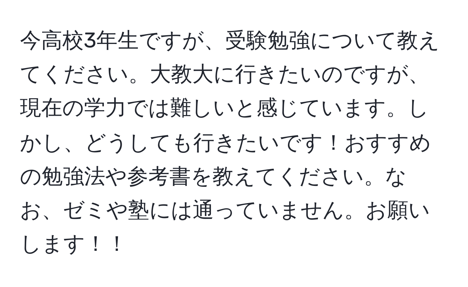 今高校3年生ですが、受験勉強について教えてください。大教大に行きたいのですが、現在の学力では難しいと感じています。しかし、どうしても行きたいです！おすすめの勉強法や参考書を教えてください。なお、ゼミや塾には通っていません。お願いします！！