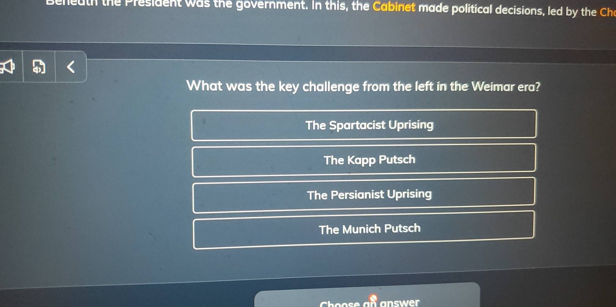 Beneath the President was the government. In this, the Cabinet made political decisions, led by the Cha
What was the key challenge from the left in the Weimar era?
The Spartacist Uprising
The Kapp Putsch
The Persianist Uprising
The Munich Putsch
answer