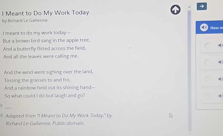 Meant to Do My Work Today 
by Richard Le Gallienne 
How m 
I meant to do my work today— 
But a brown bird sang in the apple tree, 
And a butterfly flitted across the field, 
And all the leaves were calling me. 
And the wind went sighing over the land, 
Tossing the grasses to and fro, 
And a rainbow held out its shining hand— 
So what could I do but laugh and go? 
_ 
Adapted from “I Meant to Do My Work Today,” by 
Richard Le Gallienne, Public domain.