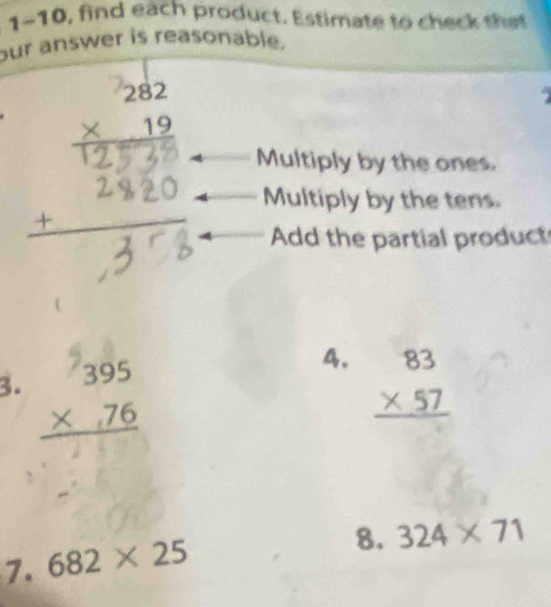 1-10, find each product. Estimate to check t e 
our answer is reasonable.
beginarrayr 282 * 19 hline endarray

Multiply by the ones.
Multiply by the tens.
Add the partial product
4.
3. beginarrayr 395 * 76 hline endarray beginarrayr 83 * 57 hline endarray
7. 682* 25
8. 324* 71