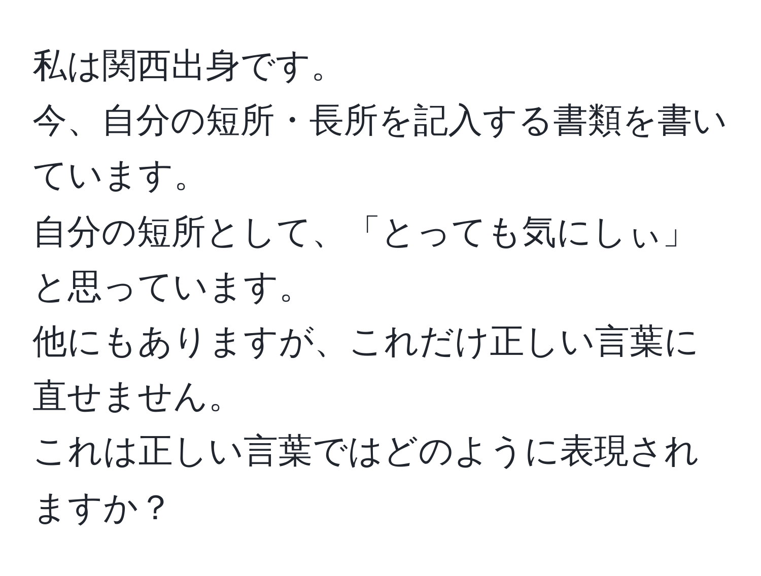 私は関西出身です。  
今、自分の短所・長所を記入する書類を書いています。  
自分の短所として、「とっても気にしぃ」と思っています。  
他にもありますが、これだけ正しい言葉に直せません。  
これは正しい言葉ではどのように表現されますか？