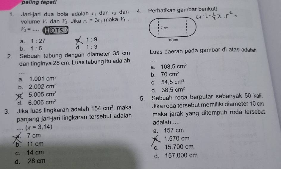 paling tepat!
1. Jari-jari dua bola adalah r_1 dan r_2 dan 4. Perhatikan gambar berikut!
volume V_1 dan V_2. Jika r_2=3r maka V_1 :
V_2= Hots 7 cm
a. 1:27
1:9
10 cm
b. 1:6 d. 1:3
2. Sebuah tabung dengan diameter 35 cm Luas daerah pada gambar di atas adalah
dan tinginya 28 cm. Luas tabung itu adalah …...
a. 108,5cm^2
…
b. 70cm^2
a. 1.001cm^2
b. 2.002cm^2 c. 54,5cm^2
5.005cm^2
d. 38,5cm^2
d. 6.006cm^2 5. Sebuah roda berputar sebanyak 50 kali.
3. Jika luas lingkaran adalah 154cm^2 , maka Jika roda tersebut memiliki diameter 10 cm
panjang jari-jari lingkaran tersebut adalah maka jarak yang ditempuh roda tersebut .
adalah ....
…. (π =3,14)
a. 7 cm a. 157 cm
b. 11 cm 1.570 cm
c. 14 cm c. 15.700 cm
d. 157.000 cm
d. 28 cm