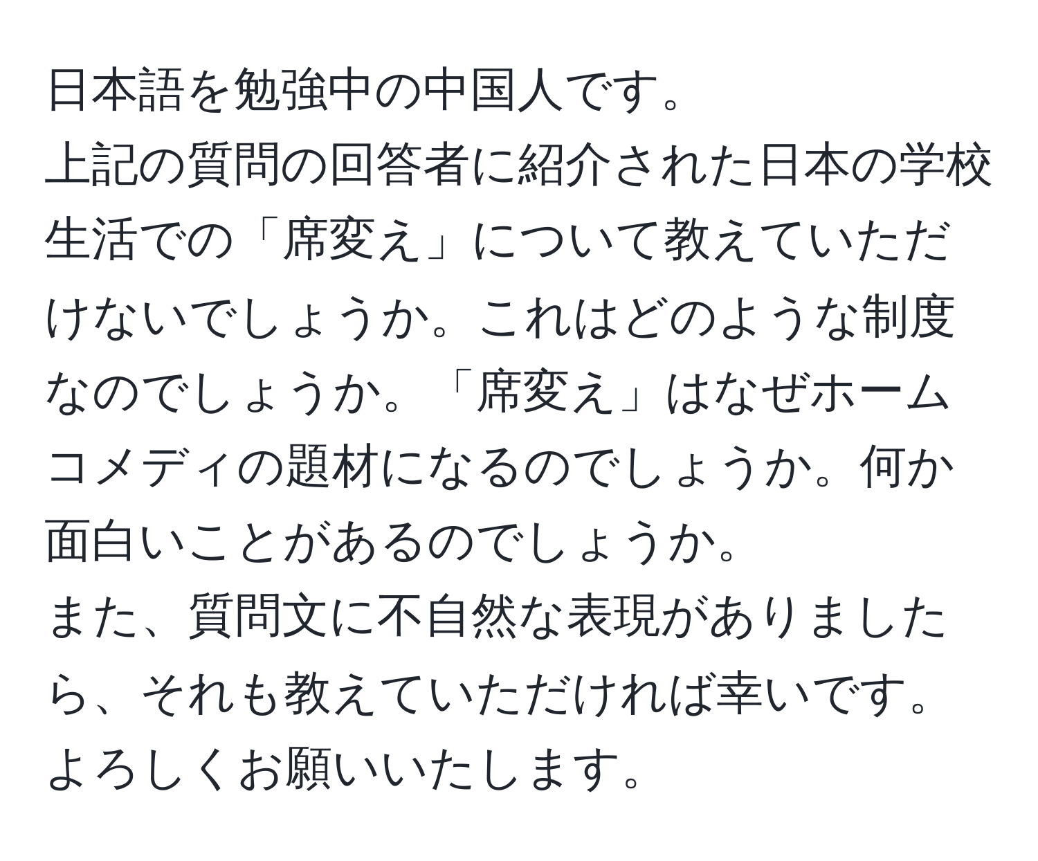 日本語を勉強中の中国人です。  
上記の質問の回答者に紹介された日本の学校生活での「席変え」について教えていただけないでしょうか。これはどのような制度なのでしょうか。「席変え」はなぜホームコメディの題材になるのでしょうか。何か面白いことがあるのでしょうか。  
また、質問文に不自然な表現がありましたら、それも教えていただければ幸いです。よろしくお願いいたします。