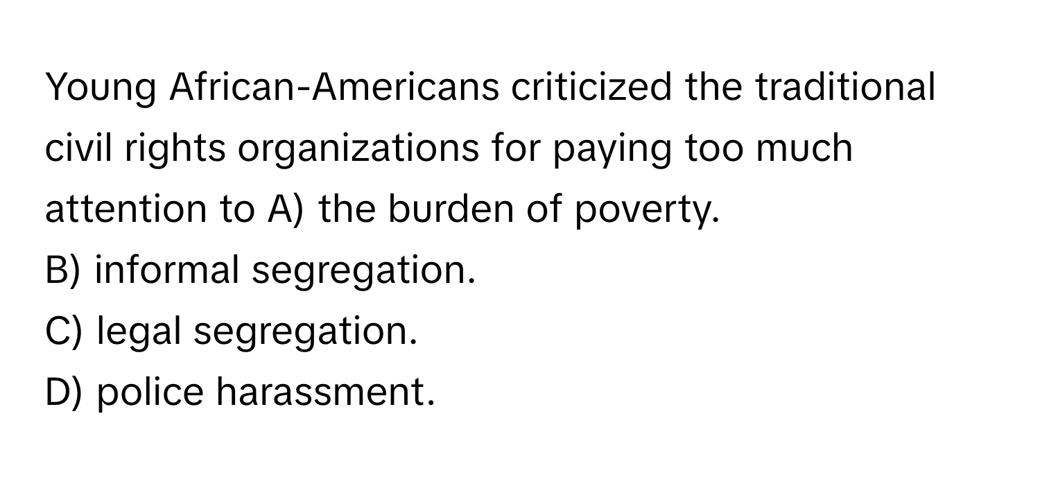 Young African-Americans criticized the traditional civil rights organizations for paying too much attention to  A) the burden of poverty.
B) informal segregation.
C) legal segregation.
D) police harassment.