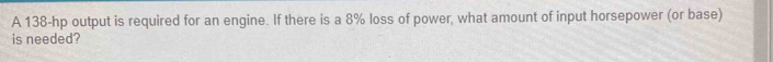 A 138-hp output is required for an engine. If there is a 8% loss of power, what amount of input horsepower (or base) 
is needed?