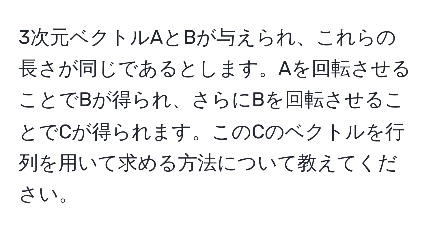 3次元ベクトルAとBが与えられ、これらの長さが同じであるとします。Aを回転させることでBが得られ、さらにBを回転させることでCが得られます。このCのベクトルを行列を用いて求める方法について教えてください。