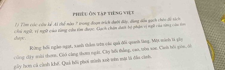 phiêu Ôn tập tiếng việt 
1) Tìm các câu kể Ai thế nào ? trong đoạn trích dưới đây, dùng dấu gạch chéo đề tách 
chủ ngữ, vị ngữ của từng câu tìm được. Gạch chân dưới bộ phận vị ngữ của từng câu tìm 
được. 
Rừng hồi ngào ngạt, xanh thảm trên các quả đồi quanh làng. Một mảnh lá gãy 
cũng dậy mùi thơm. Gió càng thơm ngát. Cây hồi thẳng, cao, tròn xoe. Cành hồi giòn, dễ 
gãy hơn cả cành khế. Quả hồi phơi mình xoè trên mặt lá đầu cành.