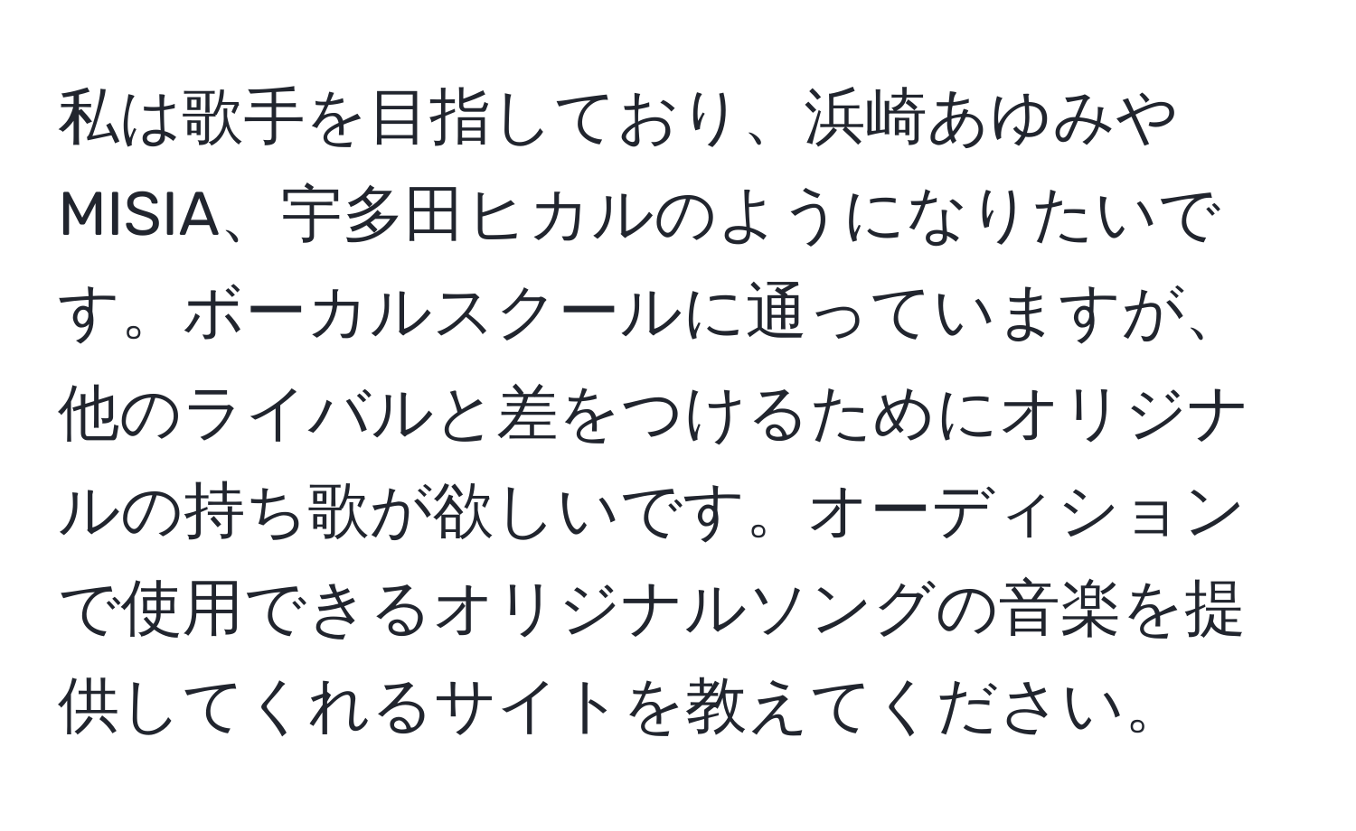 私は歌手を目指しており、浜崎あゆみやMISIA、宇多田ヒカルのようになりたいです。ボーカルスクールに通っていますが、他のライバルと差をつけるためにオリジナルの持ち歌が欲しいです。オーディションで使用できるオリジナルソングの音楽を提供してくれるサイトを教えてください。