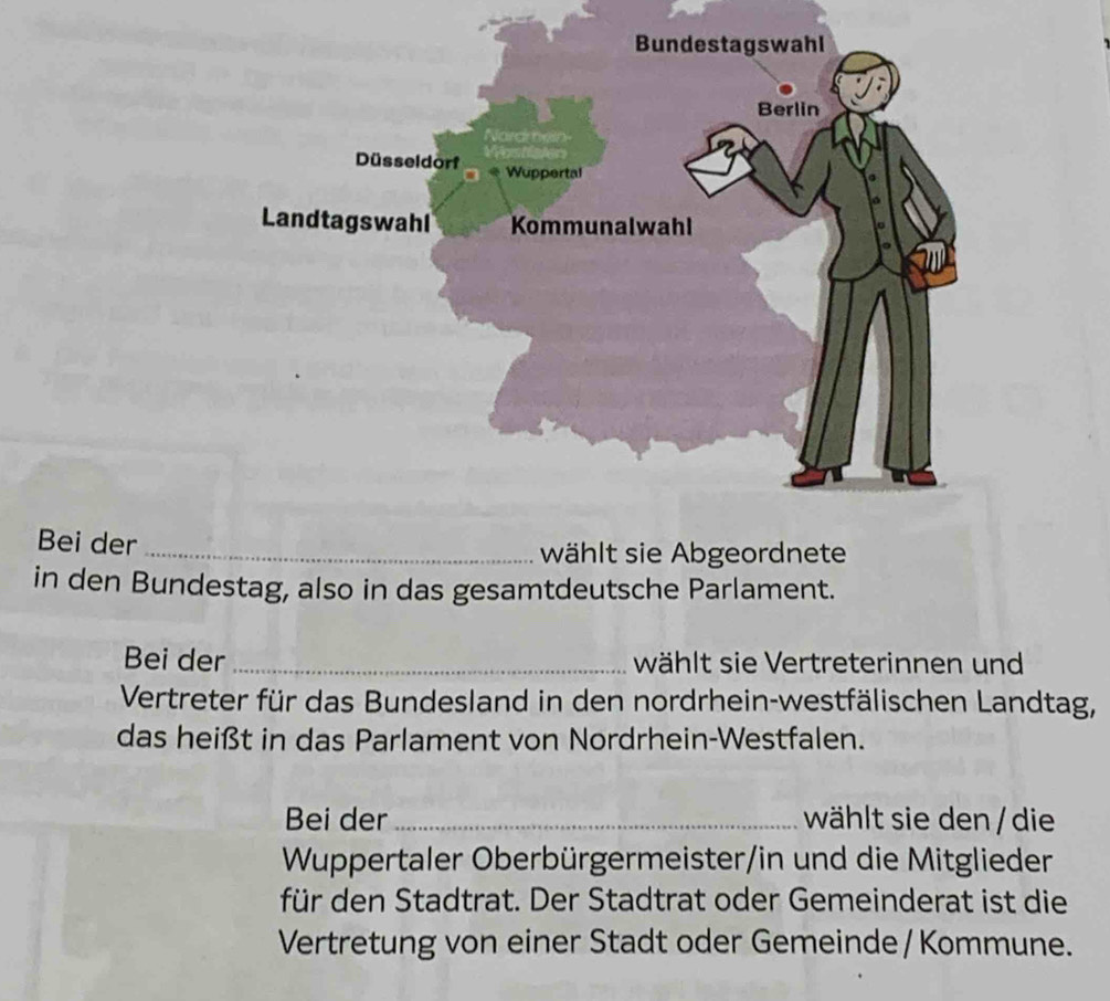 Bei der_ 
wählt sie Abgeordnete 
in den Bundestag, also in das gesamtdeutsche Parlament. 
Bei der _wählt sie Vertreterinnen und 
Vertreter für das Bundesland in den nordrhein-westfälischen Landtag, 
das heißt in das Parlament von Nordrhein-Westfalen. 
Bei der_ wählt sie den / die 
Wuppertaler Oberbürgermeister/in und die Mitglieder 
für den Stadtrat. Der Stadtrat oder Gemeinderat ist die 
Vertretung von einer Stadt oder Gemeinde / Kommune.