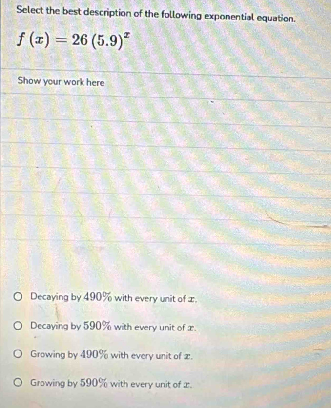 Select the best description of the following exponential equation.
f(x)=26(5.9)^x
Show your work here
Decaying by 490% with every unit of x.
Decaying by 590% with every unit of x.
Growing by 490% with every unit of x.
Growing by 590% with every unit of x.