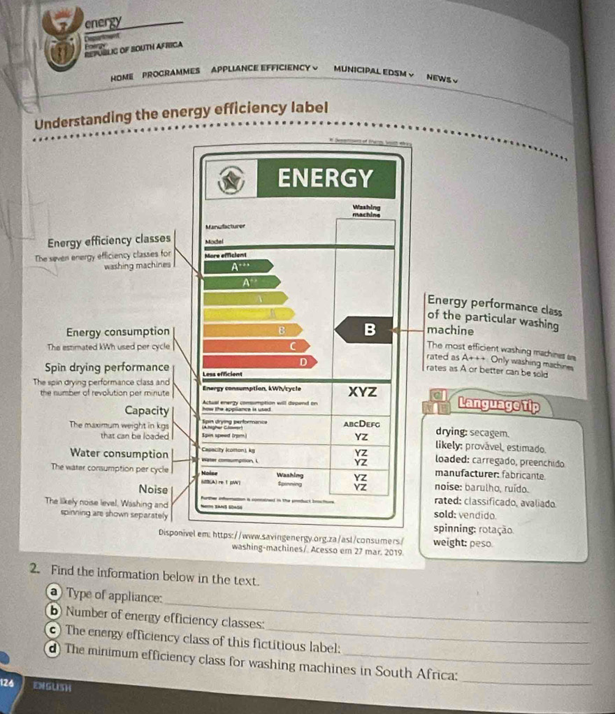 energy 
Deparkment 
3 Refúblig oF BOuth Africa 
Fotry 
HOME PROCRAMMES APPLIANCE EFFICIENCY ~ MUNICIPAL EDSMV NEWS √ 
Understanding the energy efficiency label 
ENERGY 
Washing 
machine 
Manufacturer 
Energy efficiency classes Model 
The seven energy efficiency classes for More efficient 
washing machines A^(-++)
A° Energy performance class 
of the particular washing 
Energy consumption B B machine 
The most efficient washing machines s 
The estmated kWh used per cycle rated as A+++ Only washing machines 
D 
Spin drying performance Less efficient 
rates as A or better can be sold 
The spin drying performance class and Energy consumption, kWh /cycle XYZ C Language tip 
the number of revolution per minute
Actual enerzy conumption will depend on 
Capacity how the apoliance is usert 
The maximum weight in kgs Spin drying performance abcDefg 
drying: secagem. 
that can be loaded Spin speed (rpm) YZ likely: provável, estimado. 
Capacity (cotton) kg YZ loaded: carregado, preenchido
YZ
Water consumption Water comumption, l manufacturer: fabricante.
YZ
The water consumption per cycle Naise Washing fpinning YZ noíse: barulho, ruído. 
Noise ((A) re 1 pW] 
The likely noise level, Washing and Ne SaNS GDaSó i concined in the pntuct btee . 
rated: classificado, avaliado. 
sold: vendido. 
spinning are shown separately . spinning: rotação: 
Disponivelem: https://www.savingenergy.org.za/asl/consumers/ weight: peso. 
washing-machines/ Acesso em 27 mar. 2019. 
2. Find the information below in the text. 
_ 
a) Type of appliance: 
b) Number of energy efficiency classes: 
c) The energy efficiency class of this fictitious label: 
d) The minimum efficiency class for washing machines in South Africa:
126 ENGUSH 
_