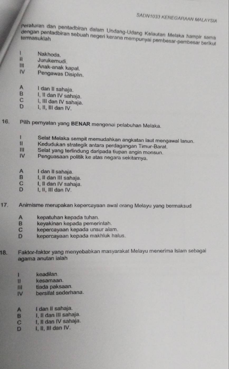 SADN1033 KENEGARAAN MALAYSIA
peraturan dan pentadbiran dalam Undang-Udang Kelautan Melaka hampir sama
dengan pentadbiran sebuah negeri kerana mempunyai pembesar-pembesar berikut
termasuklah
Nakhoda.
Jurukemudi.
m Anak-anak kapal.
IV Pengawas Disiplin.
A I dan II sahaja.
B I, II dan IV sahaja.
C I, III dan IV sahaja.
D I, II, II dan IV.
16. Pilih pernyatan yang BENAR mengenai pelabuhan Melaka.
I Selat Melaka sempit memudahkan angkatan laut mengawal lanun.
Ⅱ Kedudukan strategik antara perdagangan Timur-Barat.
I Selat yang terlindung daripada tiupan angin monsun.
IV Penguasaan politik ke atas negara sekitarnya.
A I dan II sahaja.
B I, II dan III sahaja.
C I, Il dan IV sahaja.
D I, II, II dan IV.
17. Animisme merupakan kepercayaan awal orang Melayu yang bermaksud
A kepatuhan kepada tuhan.
Bkeyakinan kepada pemerintah.
C kepercayaan kepada unsur alam.
D kepercayaan kepada makhluk halus.
18. Faktor-faktor yang menyebabkan masyarakat Melayu menerima Islam sebagai
agama anutan ialah
| keadilan.
u kesamaan.
tiada paksaan.
IV bersifat sederhana.
A I dan II sahaja.
B — I, Il dan III sahaja.
C I, Il dan IV sahaja.
D I, II, II dan IV.