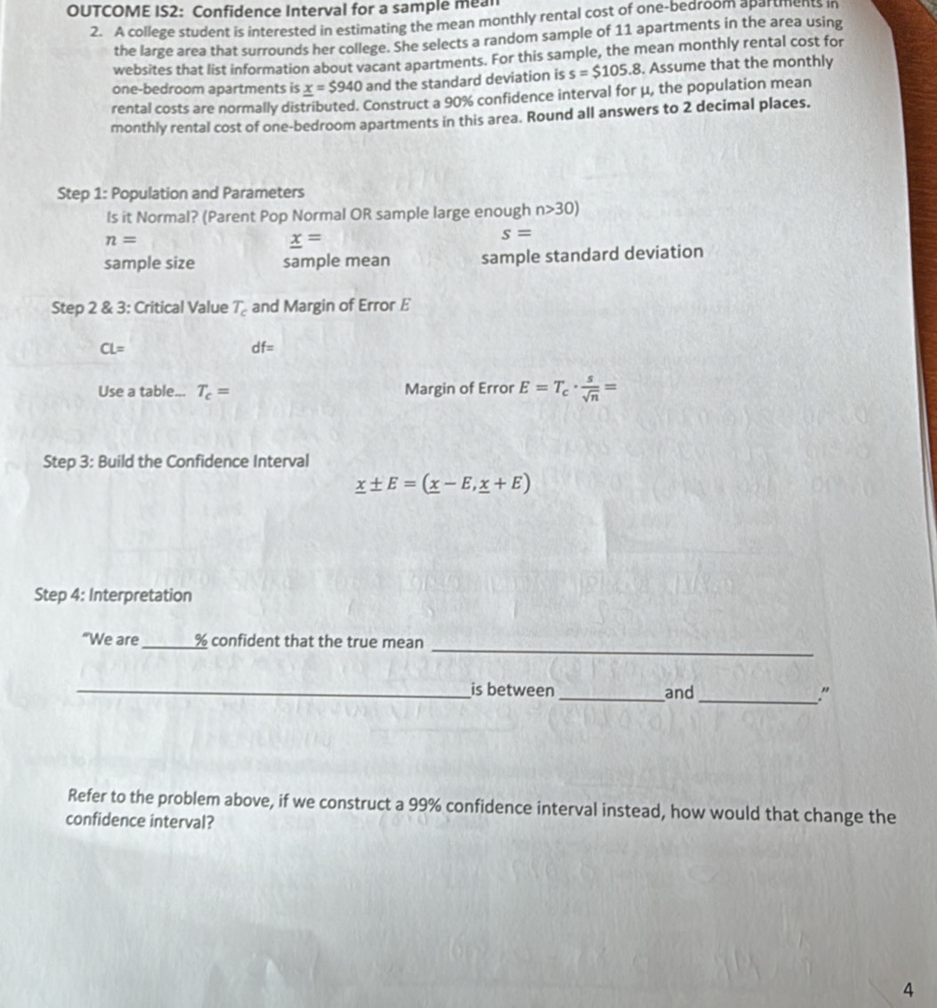 OUTCOME IS2: Confidence Interval for a sample mean 
2. A college student is interested in estimating the mean monthly rental cost of one-bedroom apartments in 
the large area that surrounds her college. She selects a random sample of 11 apartments in the area using 
websites that list information about vacant apartments. For this sample, the mean monthly rental cost for 
one-bedroom apartments is _ x=$940 and the standard deviation is s=$105.8. Assume that the monthly 
rental costs are normally distributed. Construct a 90% confidence interval for μ, the population mean 
monthly rental cost of one-bedroom apartments in this area. Round all answers to 2 decimal places. 
Step 1 : Population and Parameters 
ls it Normal? (Parent Pop Normal OR sample large enough n>30)
n=
_ x=
s=
sample size sample mean sample standard deviation 
Step 2 & 3: Critical Value T_c and Margin of Error E
CL=
df=
Use a table... T_c= Margin of Error E=T_c·  s/sqrt(n) =
Step 3: Build the Confidence Interval
_ x± E=(_ x-E,_ x+E)
Step 4 : Interpretation 
_ 
“We are_ % confident that the true mean 
_is between _and_ ." 
Refer to the problem above, if we construct a 99% confidence interval instead, how would that change the 
confidence interval? 
4