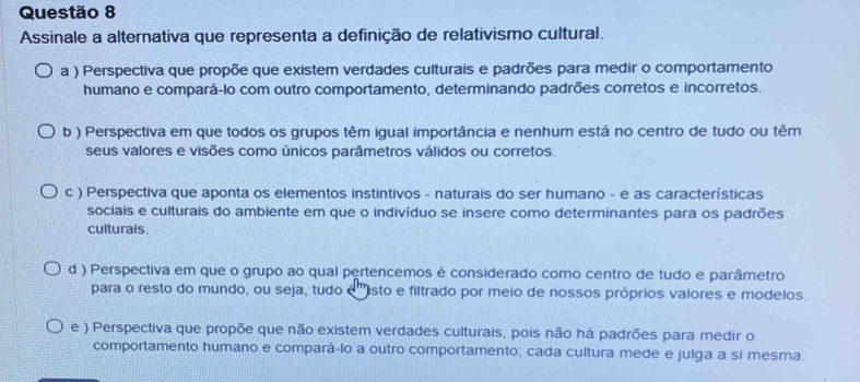 Assinale a alternativa que representa a definição de relativismo cultural.
a ) Perspectiva que propõe que existem verdades culturais e padrões para medir o comportamento
humano e compará-lo com outro comportamento, determinando padrões corretos e incorretos.
b ) Perspectiva em que todos os grupos têm igual importância e nenhum está no centro de tudo ou têm
seus valores e visões como únicos parâmetros válidos ou corretos.
c ) Perspectiva que aponta os elementos instintivos - naturais do ser humano - e as características
sociais e culturais do ambiente em que o indivíduo se insere como determinantes para os padrões
culturais.
d ) Perspectiva em que o grupo ao qual pertencemos é considerado como centro de tudo e parâmetro
para o resto do mundo, ou seja, tudo é 'isto e filtrado por meio de nossos próprios valores e modelos.
e ) Perspectiva que propõe que não existem verdades culturais, pois não há padrões para medir o
comportamento humano e compará-lo a outro comportamento; cada cultura mede e julga a si mesma.