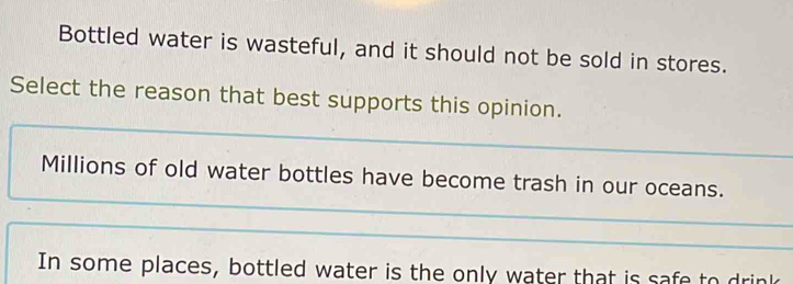 Bottled water is wasteful, and it should not be sold in stores.
Select the reason that best supports this opinion.
Millions of old water bottles have become trash in our oceans.
In some places, bottled water is the only water that is safe to drink