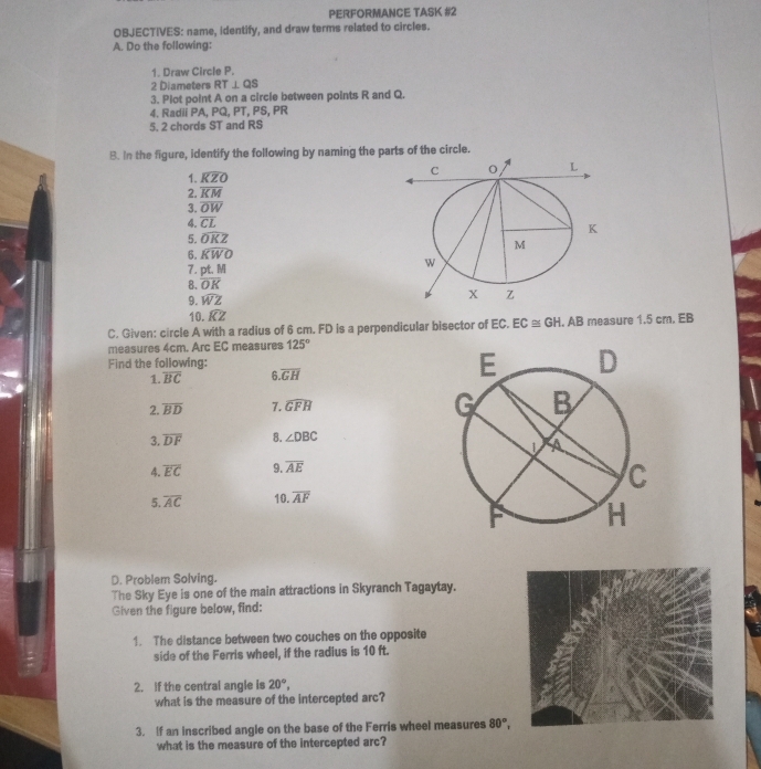 PERFORMANCE TASK #2 
OBJECTIVES: name, identify, and draw terms related to circles. 
A. Do the following: 
1. Draw Circle P. 
2 Diameters RT⊥ QS
3. Plot point A on a circle between points R and Q. 
4. Radii PA, PQ, PT, PS, PR
5. 2 chords ST and RS
B. In the figure, identify the following by naming the parts of the circle. 
1. widehat KZO
2. overline KM
3. overline OW
4. overline CL
5. widehat OKZ
6. widehat KWO
7. pt.M
8. overline OK
9. widehat WZ
10. widehat KZ
C. Given: circle A with a radius of 6 cm. FD is a perpendicular bisector of EC. EC≌ GH. AB measure 1.5 cm. EB
measures 4cm. Arc EC measures 125°
Find the following: 
1. overline BC 6.overline GH
2. overline BD 7. widehat GFH
3. overline DF 8. ∠ DBC
4. overline EC 9 overline AE
5. overline AC 10. overline AF
D. Problem Solving. 
The Sky Eye is one of the main attractions in Skyranch Tagaytay. 
Given the figure below, find: 
1. The distance between two couches on the opposite 
side of the Ferris wheel, if the radius is 10 ft. 
2. If the central angle is 20°, 
what is the measure of the intercepted arc? 
3. If an inscribed angle on the base of the Ferris wheel measures 80°, 
what is the measure of the intercepted arc?