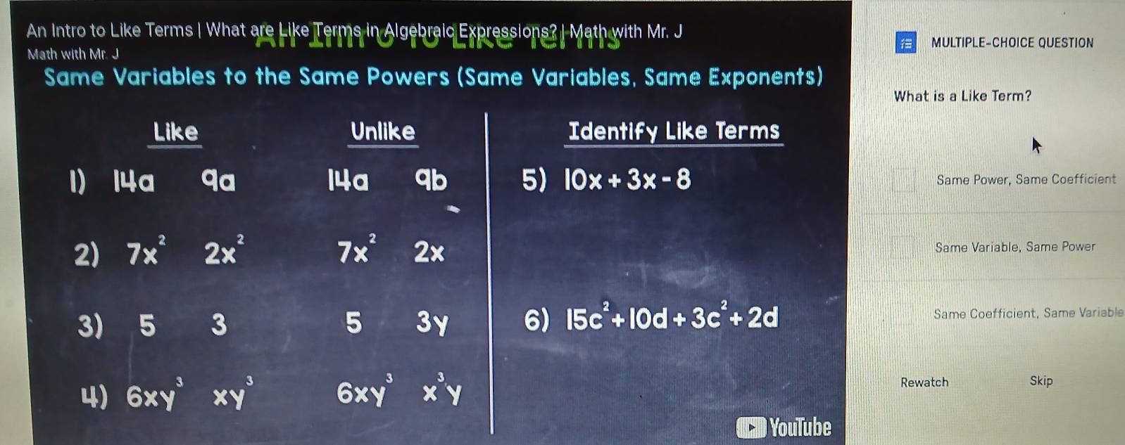 An Intro to Like Terms | What are Like Terms in Algebraic Expressions? | Math with Mr. J 
MULTIPLE-CHOICE QUESTION 
Math with Mr. J 
Same Variables to the Same Powers (Same Variables, Same Exponents) 
What is a Like Term? 
Like Unlike Identify Like Terms 
1) 14a qa 14a qb 5) 10x+3x-8 Same Power, Same Coefficient 
2) 7x^2 2x^2 7x^2 2 Same Variable, Same Power 
6) 15c^2+10d+3c^2+2d
3) 5 3 5 3y Same Coefficient, Same Variable 
4) 6xy^3 xy^3 6xy^3 x^3y Rewatch 
Skip 
YouTube