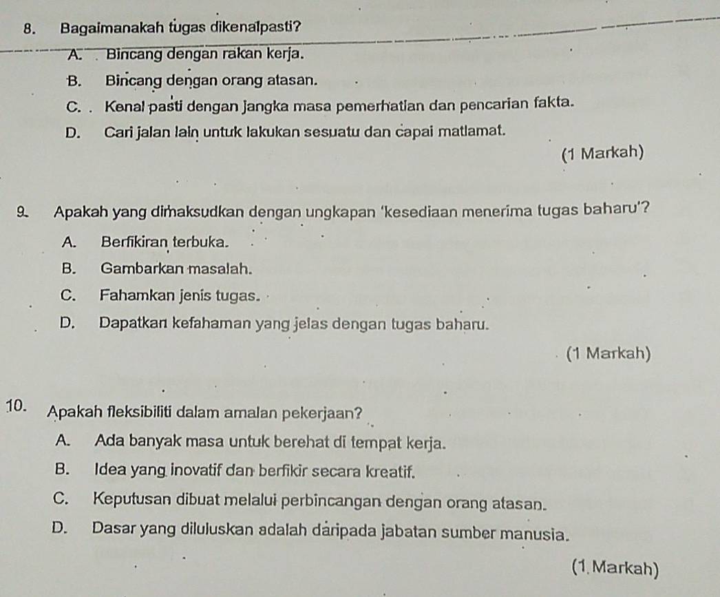 Bagaimanakah tugas dikenalpasti?
A. Bincang dengan rakan kerja.
B. Bincang dengan orang atasan.
C. . Kenal pasti dengan jangka masa pemerhatian dan pencarian fakta.
D. Cari jalan lain untuk lakukan sesuatu dan capai matlamat.
(1 Markah)
9. Apakah yang dimaksudkan dengan ungkapan ‘kesediaan menerima tugas baharu’?
A. Berfikiran terbuka.
B. Gambarkan masalah.
C. Fahamkan jenis tugas.
D. Dapatkan kefahaman yang jelas dengan tugas baharu.
(1 Markah)
10. Apakah fleksibiliti dalam amalan pekerjaan?
A. Ada banyak masa untuk berehat di tempat kerja.
B. Idea yang inovatif dan berfikir secara kreatif.
C. Keputusan dibuat melalui perbincangan dengan orang atasan.
D. Dasar yang diluluskan adalah dáripada jabatan sumber manusia.
(1. Markah)