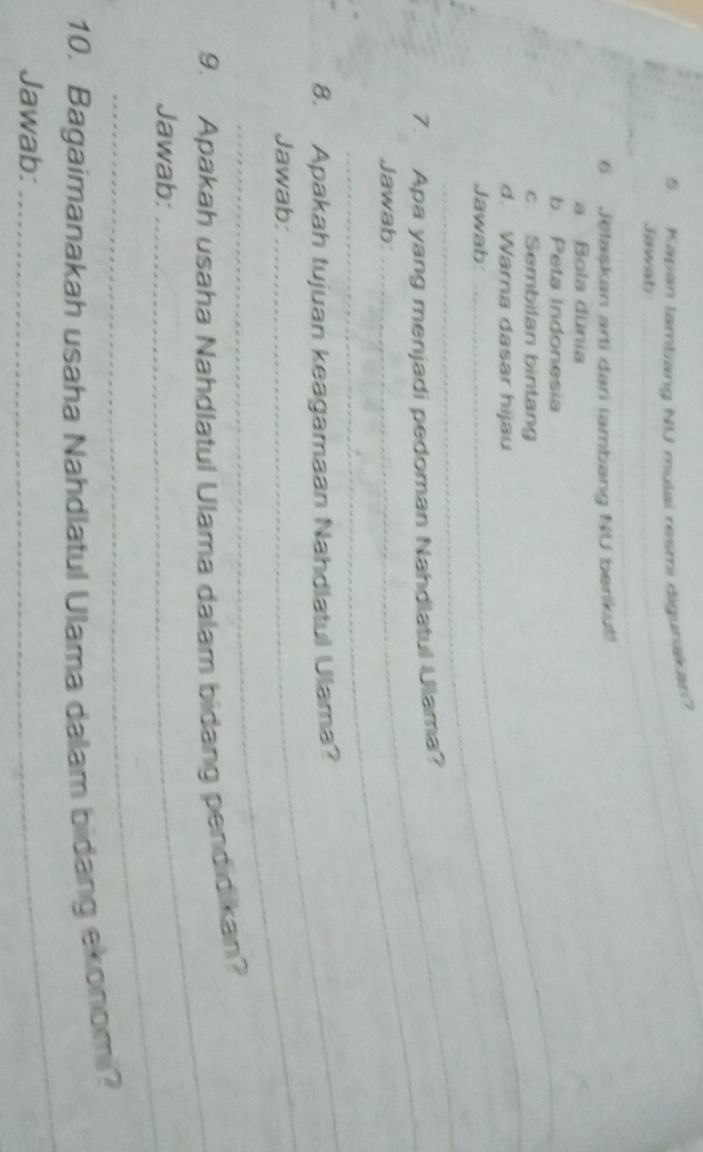 Kapan lambang NU mulai resmi digunakan 
_ 
Jawab_ 
6. Jelaskan arti dari (ambang NU berikut! 
a. Bola dunia 
b. Peta Indonesia 
c Sembilan bintang 
d. Warna dasar hijau 
_ 
_Jawab: 
_ 
_ 
7. Apa yang menjadi pedoman Nahdlatul Ulama? 
Jawab: 
_ 
_ 
8. Apakah tujuan keagamaan Nahdlatul Ulama? 
Jawab: 
_ 
9. Apakah usaha Nahdlatul Ulama dalam bidang pendidikan? 
_ 
Jawab; 
_ 
10. Bagaimanakah usaha Nahdlatul Ulama dalam bidang ekonomi? 
Jawab: 
_ 
_