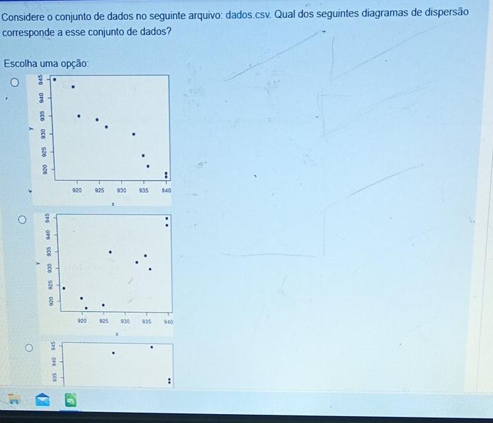 Considere o conjunto de dados no seguinte arquivo: dados.csv. Qual dos seguintes diagramas de dispersão
corresponde a esse conjunto de dados?
Escolha uma opção:
8
8
:
920 925 930 935 940
x
x