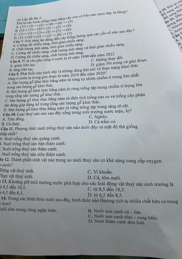 1 15. Khi ao nư
Bổ sung vôi h
Thứ tự các bước trồng rừng bằng cây con có bầu nào dưới đây là đúng?
âu 16. Đầu
(6) Lấp đất lần 2.
Bổ sung thể
1.(1)to (3)to (2)to (4)to (6)to (5).
đường đưc
B (1)to (3)to (4)to (5)to (2)to (6).
1. Nítros
D. (1)to (4)to (3)to (2)to (6)to (5). (1)to (3)to (2)to (4)to (5)to (6). ng thông qua các yếu tố nào sau đây?
C.
3. Aero
Câu 1
Cã
A. Cường độ chiếu sáng, thời gian chiều sáng.
A. À
B. Chất lượng ánh sáng, thời gian chiếu sáng.
C. Cường độ chiếu sáng, chất lượng ánh sáng và thời gian chiếu sáng.
B
D. Cường độ chiếu sáng, chất lượng ánh sáng.
Câu 8. Tỉ lệ che phủ rừng ở nước ta từ năm 1990 đến năm 2022
C. không thay đổi.
A. giảm liên tục.
D. giảm 5% trong cả giai đoạn.
B. tăng liên tục.
Câu 9. Phát biểu nào dưới đây là không đúng khi nói về thực trạng khai thác
rừng ở nước ta trong giai đoạn từ năm 2010 đến năm 2020?
A. Sản lượng gỗ khai thác hằng năm từ rừng tự nhiên chiếm tỉ trọng lớn nhất
trong sản lượng gỗ khai thác.
B. Sản lượng gỗ khai thác hằng năm từ rừng trồng tập trung chiếm tỉ trọng lớn
trong tổng sản lượng gỗ khai thác.
C. Sản lượng gỗ khai thác hằng năm từ diện tích trồng cao su và trồng cây phân
tán đóng góp đáng kể trong tổng sản lượng gỗ khai thác.
D. Sản lượng gỗ khai thác hằng năm từ rừng trồng tập trung tăng rõ rệt.
Câu 10. Loại thuỷ sản nào sau đây sống trong môi trường nước mặn, lợ?
A. Tôm đồng. C. Nghêu.
B. Cá chép. D. Cá trắm cỏ.
Câu 11. Phương thức nuôi trồng thuỷ sản nào dưới đây có mật độ thả giống
thấp nhất?
A. Nuôi trồng thuỷ sản quảng canh.
3. Nuôi trồng thuỷ sản bán thâm canh.
* Nuôi trồng thuỷ sản thâm canh.
- Nuôi trồng thuỷ sản siêu thâm canh.
1u 12. Thành phần sinh vật nào trong ao nuôi thuỷ sản có khả năng cung cấp oxygen
o nước?
Động vật thuỷ sinh. C. Vi khuẩn.
Thực vật thuỷ sinh. D. Cá, tôm nuôi.
u 13. Khoảng pH môi trường nước phù hợp cho các loài động vật thuỷ sản sinh trưởng là
* 4,5 đến 10,5. C. từ 8,5 đến 10,5.
4,5 đến 6,5. D. từ 6,5 đến 8,5.
14. Trong các hình thức nuôi sau đây, hình thức nào thường tích tụ nhiều chất hữu cơ trong
hơn?
tuổi tôm trong rừng ngập mặn.  B. Nuôi xen canh cá - lúa.
C. Nuôi xen canh tôm - rong biển.
D. Nuôi thâm canh đơn loài,