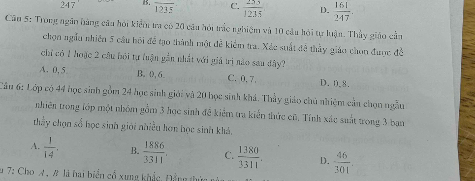 B. overline 1235·
247 C.  253/1235 .
D.  161/247 . 
Câu 5: Trong ngân hàng câu hỏi kiểm tra có 20 câu hỏi trắc nghiệm và 10 câu hỏi tự luận. Thầy giáo cần
chọn ngẫu nhiên 5 câu hỏi để tạo thành một đề kiểm tra. Xác suất để thầy giáo chọn được đề
chi có 1 hoặc 2 câu hỏi tự luận gần nhất với giá trị nào sau đây?
A. 0, 5. B. 0, 6. C. 0, 7. D. 0, 8.
Câu 6: Lớp có 44 học sinh gồm 24 học sinh giỏi và 20 học sinh khá. Thầy giáo chủ nhiệm cần chọn ngẫu
nhiên trong lớp một nhóm gồm 3 học sinh để kiểm tra kiến thức cũ. Tính xác suất trong 3 bạn
thầy chọn số học sinh giối nhiều hơn học sinh khá.
A.  1/14 .
B.  1886/3311 .
C.  1380/3311 .
D.  46/301 . 
u 7: ChoA , B là hai biến cố xung khắc, Đẳng thức