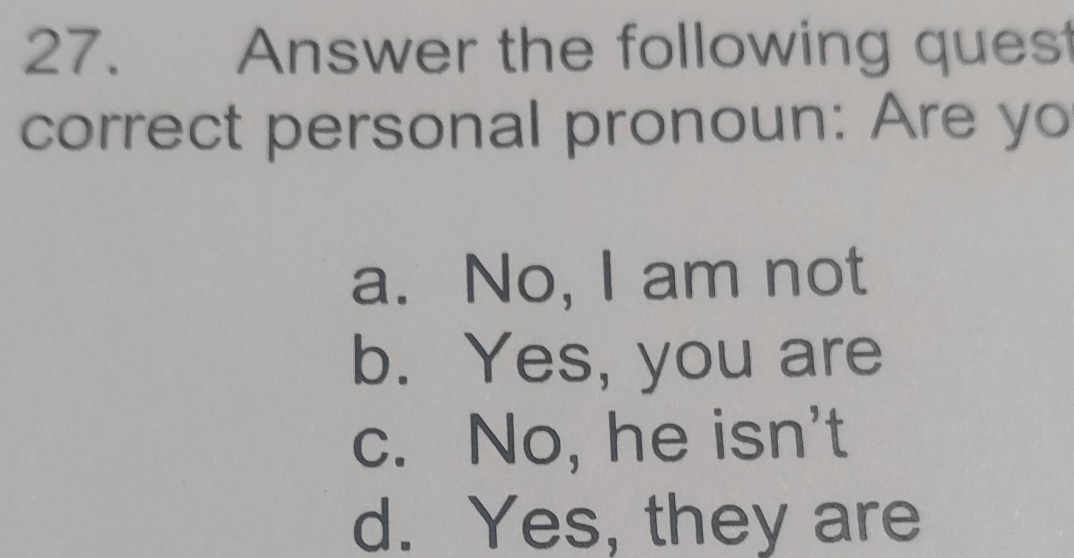 Answer the following quest
correct personal pronoun: Are yo
a. No, I am not
b. Yes, you are
c. No, he isn't
d. Yes, they are