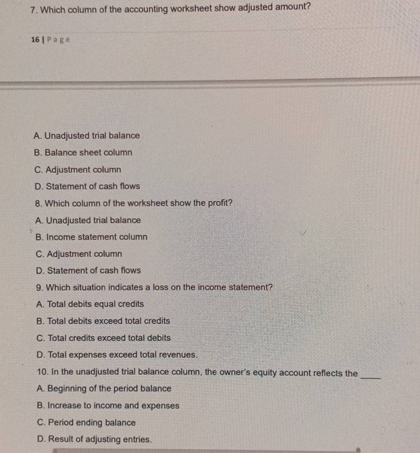 Which column of the accounting worksheet show adjusted amount?
16 | P a g e
A. Unadjusted trial balance
B. Balance sheet column
C. Adjustment column
D. Statement of cash flows
8. Which column of the worksheet show the profit?
A. Unadjusted trial balance
B. Income statement column
C. Adjustment column
D. Statement of cash flows
9. Which situation indicates a loss on the income statement?
A. Total debits equal credits
B. Total debits exceed total credits
C. Total credits exceed total debits
D. Total expenses exceed total revenues.
10. In the unadjusted trial balance column, the owner's equity account reflects the
_
A. Beginning of the period balance
B. Increase to income and expenses
C. Period ending balance
D. Result of adjusting entries.