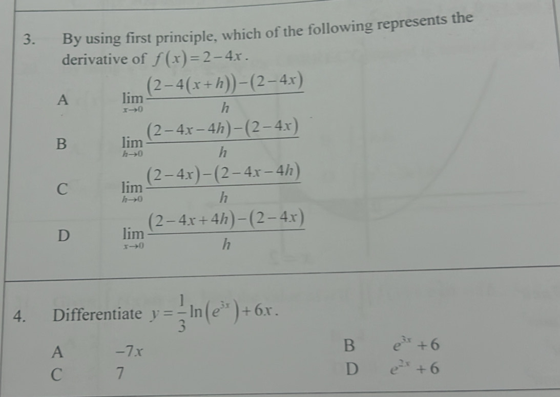 By using first principle, which of the following represents the
derivative of f(x)=2-4x.
A limlimits _xto 0 ((2-4(x+h))-(2-4x))/h 
B limlimits _hto 0 ((2-4x-4h)-(2-4x))/h 
C limlimits _hto 0 ((2-4x)-(2-4x-4h))/h 
D limlimits _xto 0 ((2-4x+4h)-(2-4x))/h 
4. Differentiate y= 1/3 ln (e^(3x))+6x.
A -7x
B e^(3x)+6
C 7
D e^(2x)+6