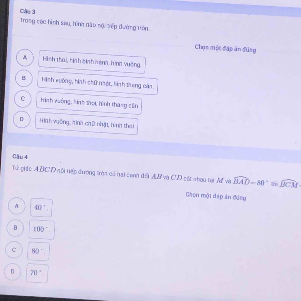 Trong các hình sau, hình nào nội tiếp đường tròn.
Chọn một đáp án đúng
A Hình thoi, hình bình hành, hình vuông.
B Hình vuông, hình chữ nhật, hình thang cân.
C Hình vuông, hình thoi, hình thang cân
D Hình vuông, hình chữ nhật, hình thoi
Câu 4
Tứ giác ABCD nội tiếp đường tròn có hai cạnh đối AB và CD cắt nhau tại M và widehat BAD=80° thì widehat BCM
Chọn một đáp án đúng
A 40°.
B 100°.
C 80°.
D 70°.