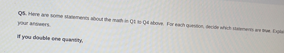 your answers. Q5. Here are some statements about the math in Q1 to Q4 above. For each question, decide which statements are true. Expla 
If you double one quantity,