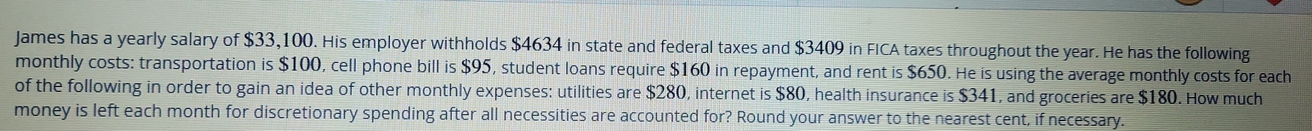 James has a yearly salary of $33,100. His employer withholds $4634 in state and federal taxes and $3409 in FICA taxes throughout the year. He has the following 
monthly costs: transportation is $100, cell phone bill is $95, student loans require $160 in repayment, and rent is $650. He is using the average monthly costs for each 
of the following in order to gain an idea of other monthly expenses: utilities are $280, internet is $80, health insurance is $341, and groceries are $180. How much 
money is left each month for discretionary spending after all necessities are accounted for? Round your answer to the nearest cent, if necessary.