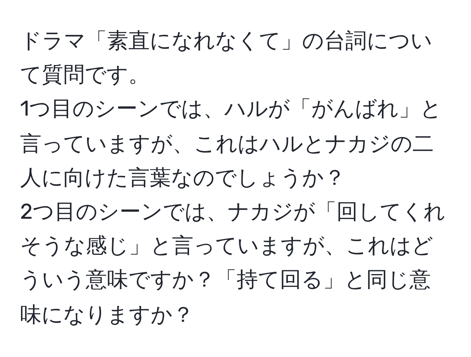 ドラマ「素直になれなくて」の台詞について質問です。  
1つ目のシーンでは、ハルが「がんばれ」と言っていますが、これはハルとナカジの二人に向けた言葉なのでしょうか？  
2つ目のシーンでは、ナカジが「回してくれそうな感じ」と言っていますが、これはどういう意味ですか？「持て回る」と同じ意味になりますか？