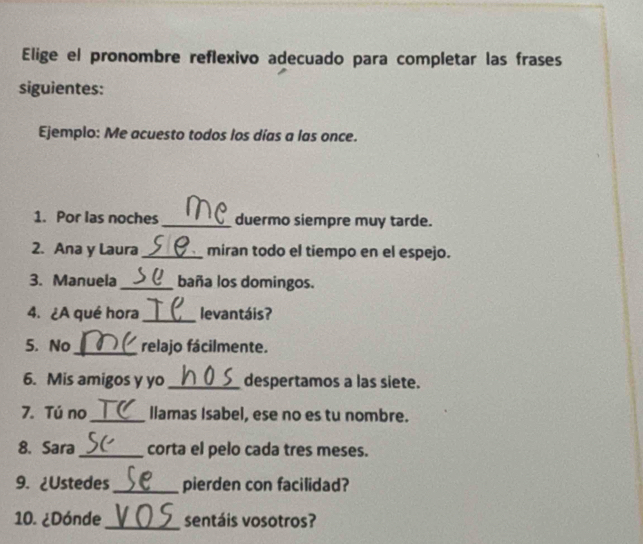 Elige el pronombre reflexivo adecuado para completar las frases 
siguientes: 
Ejemplo: Me acuesto todos los días a las once. 
1. Por las noches _duermo siempre muy tarde. 
2. Ana y Laura_ miran todo el tiempo en el espejo. 
3. Manuela _baña los domingos. 
4. ¿A qué hora _levantáis? 
5. No _relajo fácilmente. 
6. Mis amigos y yo _despertamos a las siete. 
7. Tú no _llamas Isabel, ese no es tu nombre. 
8. Sara _corta el pelo cada tres meses. 
9. ¿Ustedes _pierden con facilidad? 
_ 
10. ¿Dónde sentáis vosotros?