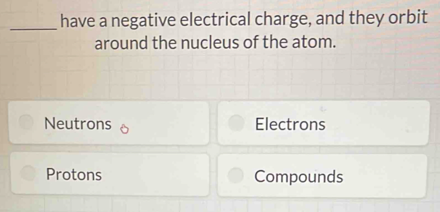 have a negative electrical charge, and they orbit
around the nucleus of the atom.
Neutrons Electrons
Protons Compounds