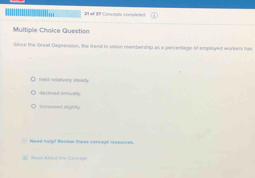 of 37 Concepts completed
Multiple Choice Question
Since the Great Depression, the trend in union membership as a percentage of employed workers has
held relatively steady.
declined annually.
increased slightly.
Need help? Revlew these concept resources.
Read About the Concept