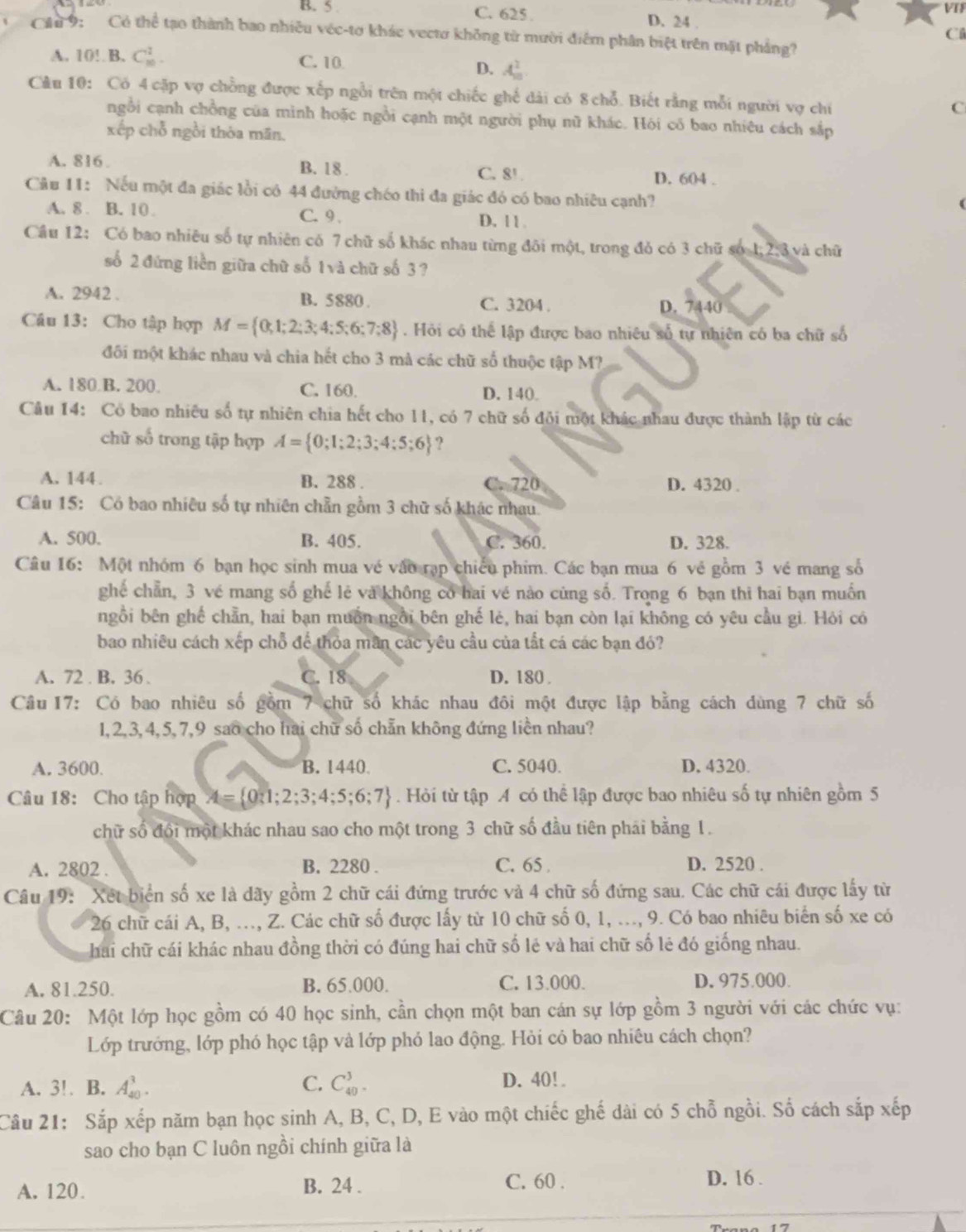 B. 5 C. 625 . D. 24 . VTF
C
1 9: Có thể tạo thành bao nhiều véc-tơ khác vectơ không từ mười điểm phân biệt trên mặt phẳng?
A. 10! B. C_(10)^2. C. 10 D. A_n^(2
Câu 10: Có 4 cặp vợ chồng được xếp ngỗi trên một chiếc ghế dài có 8 chỗ. Biết rằng mỗi người vợ chi
C
ngỗi cạnh chồng của minh hoặc ngồi cạnh một người phụ nữ khác. Hỏi có bao nhiêu cách sắp
xếp chỗ ngồi thòa mãn,
A. 816 . B. 18 . C. 8! D. 604 .
Câu 11: Nếu một đa giác lồi có 44 đường chéo thi đa giác đó có bao nhiêu cạnh?
A. 8 . B. 10 C. 9 . D. 1 1 .
Cầu 12: Có bao nhiêu số tự nhiên có 7 chữ số khác nhau từng đôi một, trong đỏ có 3 chữ số 1:2: 8 và chữ
số 2 đứng liền giữa chữ số 1và chữ số 3 ?
A. 2942 . B. 5880. C. 3204 . D. 7440
Câu 13: Cho tập hợp M= 0;1;2;3;4;5;6;7;8). Hỏi có thể lập được bao nhiêu số tự nhiên có ba chữ số
đối một khác nhau và chia hết cho 3 mà các chữ số thuộc tập M?
A. 180 B. 200. C. 160. D. 140.
Câu 14: Có bao nhiêu số tự nhiên chia hết cho 11, có 7 chữ số đội một khác nhau được thành lập từ các
chữ số trong tập hợp A= 0;1;2;3;4;5;6 ?
A. 144. B. 288 . C. 720 D. 4320 .
Câu 15: Có bao nhiêu số tự nhiên chẵn gồm 3 chữ số khác nhau.
A. 500. B. 405. C. 360. D. 328.
Câu 16: Một nhóm 6 bạn học sinh mua vé vào rạp chiếu phim. Các bạn mua 6 vẻ gồm 3 vé mang số
ghế chẵn, 3 vé mang số ghế lẻ và không có hai vé nào cùng số. Trong 6 bạn thi hai bạn muốn
ngồi bên ghế chẵn, hai bạn muồn ngồi bên ghế lẻ, hai bạn còn lại không có yêu cầu gì. Hỏi có
bao nhiêu cách xếp chỗ để thỏa mãn các yêu cầu của tất cá các bạn đó?
A. 72 . B. 36 . C. 18 D. 180 
Câu 17: Có bao nhiêu số gồm 7 chữ số khác nhau đôi một được lập bằng cách dùng 7 chữ số
1,2,3,4,5,7,9 sao cho hai chữ số chẵn không đứng liền nhau?
A. 3600. B. 1440 C. 5040. D. 4320.
Câu 18: Cho tập hợp A= 0:1;2;3;4;5;6;7. Hỏi từ tập A có thể lập được bao nhiêu số tự nhiên gồm 5
chữ số đổi một khác nhau sao cho một trong 3 chữ số đầu tiên phái bằng 1.
A. 2802 . B. 2280 . C. 65 . D. 2520 .
Câu 19: Xết biển số xe là dãy gồm 2 chữ cái đứng trước và 4 chữ số đứng sau. Các chữ cái được lấy từ
26 chữ cái A, B, ..., Z. Các chữ số được lấy từ 10 chữ số 0, 1, ..., 9. Có bao nhiêu biển số xe có
hai chữ cái khác nhau đồng thời có đúng hai chữ số lẻ và hai chữ số lẻ đó giống nhau.
A. 81.250. B. 65.000. C. 13.000. D. 975.000.
Câu 20: Một lớp học gồm có 40 học sinh, cần chọn một ban cán sự lớp gồm 3 người với các chức vụ:
Lớp trướng, lớp phó học tập và lớp phỏ lao động. Hỏi có bao nhiêu cách chọn?
A. 3!. B. A_(40)^3. C. C_(40)^3. D. 40! 
Câu 21: Sắp xếp năm bạn học sinh A, B, C, D, E vào một chiếc ghế dài có 5 chỗ ngồi. Số cách sắp xếp
sao cho bạn C luôn ngồi chính giữa là
A. 120. B. 24 . C. 60 .
D. 16 .